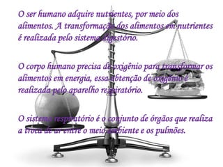 O ser humano adquire nutrientes, por meio dos
alimentos. A transformação dos alimentos em nutrientes
é realizada pelo sistema digestório.
O corpo humano precisa de oxigênio para transformar os
alimentos em energia, essa obtenção de oxigênio é
realizada pelo aparelho respiratório.
O sistema respiratório é o conjunto de órgãos que realiza
a troca de ar entre o meio ambiente e os pulmões.
 