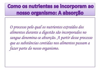 O processo pelo qual os nutrientes extraídos dos
alimentos durante a digestão são incorporados no
sangue denomina-se absorção. A partir desse processo
que as substâncias contidas nos alimentos passam a
fazer parte do nosso organismo.
 