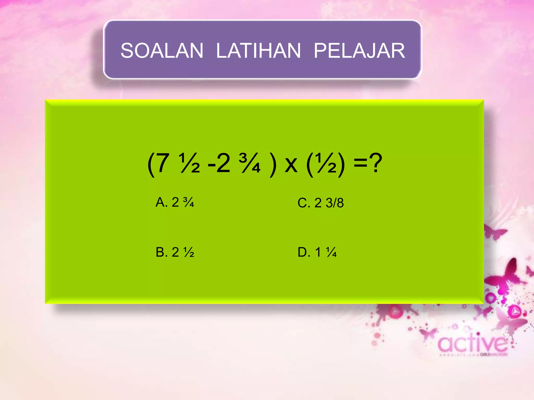 SOALAN LATIHAN PELAJAR




  (7 ½ -2 ¾ ) x (½) =?
  A. 2 ¾      C. 2 3/8


  B. 2 ½      D. 1 ¼
 