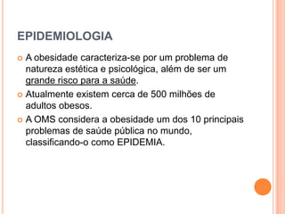 EPIDEMIOLOGIA
 A obesidade caracteriza-se por um problema de
  natureza estética e psicológica, além de ser um
  grande risco para a saúde.
 Atualmente existem cerca de 500 milhões de
  adultos obesos.
 A OMS considera a obesidade um dos 10 principais
  problemas de saúde pública no mundo,
  classificando-o como EPIDEMIA.
 
