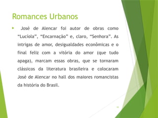 10
Romances Urbanos
 José de Alencar foi autor de obras como
“Lucíola”, “Encarnação” e, claro, “Senhora”. As
intrigas de amor, desigualdades econômicas e o
final feliz com a vitória do amor (que tudo
apaga), marcam essas obras, que se tornaram
clássicos da literatura brasileira e colocaram
José de Alencar no hall dos maiores romancistas
da história do Brasil.
 