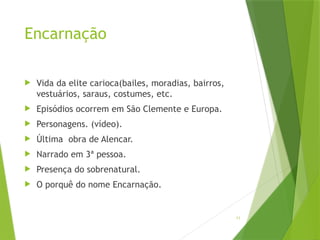 11
Encarnação
 Vida da elite carioca(bailes, moradias, bairros,
vestuários, saraus, costumes, etc.
 Episódios ocorrem em São Clemente e Europa.
 Personagens. (vídeo).
 Última obra de Alencar.
 Narrado em 3ª pessoa.
 Presença do sobrenatural.
 O porquê do nome Encarnação.
 