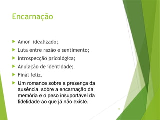 12
Encarnação
 Amor idealizado;
 Luta entre razão e sentimento;
 Introspecção psicológica;
 Anulação de identidade;
 Final feliz.
 Um romance sobre a presença da
ausência, sobre a encarnação da
memória e o peso insuportável da
fidelidade ao que já não existe.
 