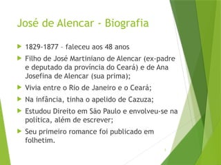 3
José de Alencar - Biografia
 1829-1877 – faleceu aos 48 anos
 Filho de José Martiniano de Alencar (ex-padre
e deputado da província do Ceará) e de Ana
Josefina de Alencar (sua prima);
 Vivia entre o Rio de Janeiro e o Ceará;
 Na infância, tinha o apelido de Cazuza;
 Estudou Direito em São Paulo e envolveu-se na
política, além de escrever;
 Seu primeiro romance foi publicado em
folhetim.
 