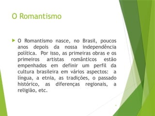 4
O Romantismo
 O Romantismo nasce, no Brasil, poucos
anos depois da nossa independência
política. Por isso, as primeiras obras e os
primeiros artistas românticos estão
empenhados em definir um perfil da
cultura brasileira em vários aspectos: a
língua, a etnia, as tradições, o passado
histórico, as diferenças regionais, a
religião, etc.
 