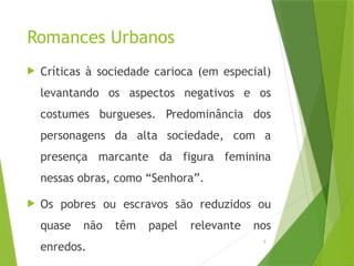 9
Romances Urbanos
 Críticas à sociedade carioca (em especial)
levantando os aspectos negativos e os
costumes burgueses. Predominância dos
personagens da alta sociedade, com a
presença marcante da figura feminina
nessas obras, como “Senhora”.
 Os pobres ou escravos são reduzidos ou
quase não têm papel relevante nos
enredos.
 