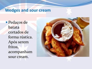 Wedges and sour cream
 Pedaços de
batata
cortados de
forma rústica.
Após serem
fritos,
acompanham
sour cream.
 