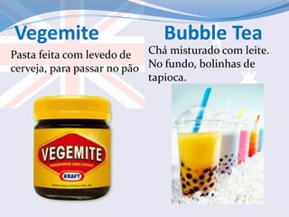 Vegemite Bubble Tea
Pasta feita com levedo de
cerveja, para passar no pão
Chá misturado com leite.
No fundo, bolinhas de
tapioca.
 