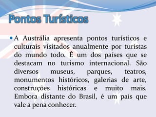 Pontos Turísticos
 A Austrália apresenta pontos turísticos e
culturais visitados anualmente por turistas
do mundo todo. É um dos países que se
destacam no turismo internacional. São
diversos museus, parques, teatros,
monumentos históricos, galerias de arte,
construções históricas e muito mais.
Embora distante do Brasil, é um país que
vale a pena conhecer.
 