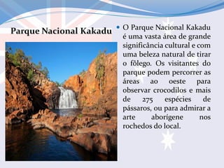 Parque Nacional Kakadu  O Parque Nacional Kakadu
é uma vasta área de grande
significância cultural e com
uma beleza natural de tirar
o fôlego. Os visitantes do
parque podem percorrer as
áreas ao oeste para
observar crocodilos e mais
de 275 espécies de
pássaros, ou para admirar a
arte aborígene nos
rochedos do local.
 
