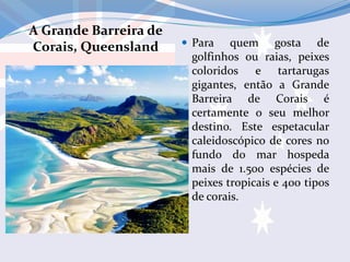A Grande Barreira de
Corais, Queensland  Para quem gosta de
golfinhos ou raias, peixes
coloridos e tartarugas
gigantes, então a Grande
Barreira de Corais é
certamente o seu melhor
destino. Este espetacular
caleidoscópico de cores no
fundo do mar hospeda
mais de 1.500 espécies de
peixes tropicais e 400 tipos
de corais.
 