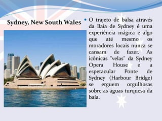 Sydney, New South Wales  O trajeto de balsa através
da Baía de Sydney é uma
experiência mágica e algo
que até mesmo os
moradores locais nunca se
cansam de fazer. As
icônicas "velas" da Sydney
Opera House e a
espetacular Ponte de
Sydney (Harbour Bridge)
se erguem orgulhosas
sobre as águas turquesa da
baía.
 
