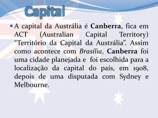 Capital
 A capital da Austrália é Canberra, fica em
ACT (Australian Capital Territory)
“Território da Capital da Austrália”. Assim
como acontece com Brasília, Canberra foi
uma cidade planejada e foi escolhida para a
localização da capital do país, em 1908,
depois de uma disputada com Sydney e
Melbourne.
 