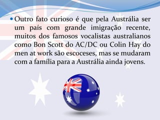  Outro fato curioso é que pela Austrália ser
um país com grande imigração recente,
muitos dos famosos vocalistas australianos
como Bon Scott do AC/DC ou Colin Hay do
men at work são escoceses, mas se mudaram
com a família para a Austrália ainda jovens.
 