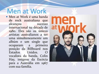 Men at Work
 Men at Work é uma banda
de rock australiana que
alcançou sucesso
internacional na década de
1980. Eles são os únicos
artistas australianos a ter
uma simulteneamente um
albúm e um single que
ocuparam a primeira
posição da Billboard nos
Estados Unidos. O
vocalista da banda, Colin
Hay, imigrou da Escócia
para a Austrália em 1967
com sua família.
 