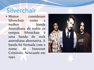 Silverchair
 Muitos consideram
Silverchair como a
melhor banda
Australiana de todos os
tempos. Silverchair é
uma banda de rock
australiana alternativa. A
banda foi formada com o
nome de Innocent
Criminals, Newcastle em
1992.
 