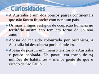 Curiosidades
 A Austrália é um dos poucos países continentais
que não fazem fronteira com nenhum país.
 Os mais antigos vestígios de ocupação humana no
território australiano tem em torno de 40 000
anos.
 Apesar de ter sido colonizada por britânicos, a
Austrália foi descoberta por holandeses.
 Apesar de possuir um imenso território, a Austrália
é pouco habitada. Ela possui em torno de 24
milhões de habitantes – menos gente do que o
estado de São Paulo.
 