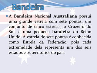 Bandeira
 A Bandeira Nacional Australiana possui
uma grande estrela com sete pontas, um
conjunto de cinco estrelas, o Cruzeiro do
Sul, e uma pequena bandeira do Reino
Unido. A estrela de sete pontas é conhecida
como Estrela da Federação, pois cada
extremidade dela representa um dos seis
estados e os territórios do país.
 
