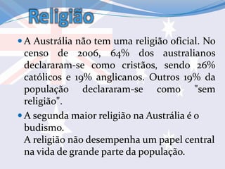 Religião
 A Austrália não tem uma religião oficial. No
censo de 2006, 64% dos australianos
declararam-se como cristãos, sendo 26%
católicos e 19% anglicanos. Outros 19% da
população declararam-se como "sem
religião".
 A segunda maior religião na Austrália é o
budismo.
A religião não desempenha um papel central
na vida de grande parte da população.
 