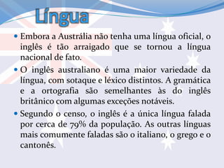 Língua
 Embora a Austrália não tenha uma língua oficial, o
inglês é tão arraigado que se tornou a língua
nacional de fato.
 O inglês australiano é uma maior variedade da
língua, com sotaque e léxico distintos. A gramática
e a ortografia são semelhantes às do inglês
britânico com algumas exceções notáveis.
 Segundo o censo, o inglês é a única língua falada
por cerca de 79% da população. As outras línguas
mais comumente faladas são o italiano, o grego e o
cantonês.
 