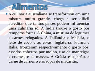 Alimentos
 A culinária australiana se transformou em uma
mistura muito grande, chega a ser difícil
acreditar que tantos países podem influenciar
uma culinária só. A Índia trouxe o gosto por
temperos fortes. A China, a mistura de legumes
e carnes refogados. A Tailândia e Malásia, o
leite de coco e as ervas. Inglaterra, França e
Itália, trouxeram respectivamente o gosto por:
assados cobertos por molho, uso de manteigas
e cremes, e as massas. A Grécia e o Japão, a
carne de carneiro e as sopas de macarrão.
 