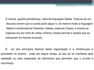 A música guarda semelhança clara da linguagem falada. Trata-se de um
discurso sonoro que o ouvido pode seguir e, do mesmo modo a linguagem
falada é construída por fonemas, sílabas, palavras, frases, a música se
organiza em por meio de notas, motivos, frases período e seções que se
estruturam em formas musicais.
É um dos princípios básicos desta organização é a simetria,que é
percebida na música , onde ela requer tempo, já que só se manifesta pela
repetição ou pela reaparição de elementos que permitam que o ouvido a
reconheça.
 