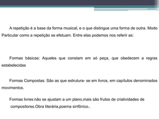 A repetição é a base da forma musical, e o que distingue uma forma de outra. Modo
Particular como a repetição se efetuam. Entre elas podemos nos referir as:
Formas básicas: Aqueles que constam em só peça, que obedecem a regras
estabelecidas
Formas Compostas: São as que estrutura- se em livros, em capítulos denominados
movimentos.
Formas livres:não se ajustam a um plano,mais são frutos de criatividades de
compositores.Obra literária,poema sinfônico..
 