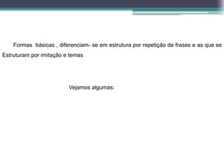 Formas básicas , diferenciam- se em estrutura por repetição de frases e as que se
Estruturam por imitação e temas
Vejamos algumas:
 