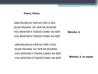 UMA PALMA AO VER AO VER O SOL
DUAS PALMAS AO VER AS NUVENS
VOU MOSTAR A TODOS COMO VAI SER
VOU MOSTAR A TODOS COMO VAI SER
UMA PALMA AO VER AO VER O SOL
DUAS PALMAS AO VER AS NUVENS
VOU MOSTAR A TODOS COMO VAI SER
VOU MOSTAR A TODOS COMO VAI SER
Melodia A
Melodia A se repete
Palma, Palma
 