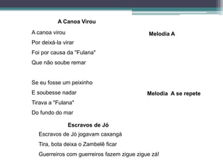 A canoa virou
Por deixá‐la virar
Foi por causa da "Fulana"
Que não soube remar
Se eu fosse um peixinho
E soubesse nadar
Tirava a "Fulana"
Do fundo do mar
Escravos de Jó jogavam caxangá
Tira, bota deixa o Zambelê ficar
Guerreiros com guerreiros fazem zigue zigue zá!
Melodia A se repete
Melodia A
A Canoa Virou
Escravos de Jó
 