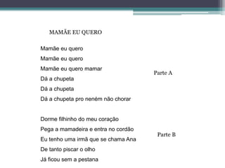 Mamãe eu quero
Mamãe eu quero
Mamãe eu quero mamar
Dá a chupeta
Dá a chupeta
Dá a chupeta pro neném não chorar
Dorme filhinho do meu coração
Pega a mamadeira e entra no cordão
Eu tenho uma irmã que se chama Ana
De tanto piscar o olho
Já ficou sem a pestana
MAMÃE EU QUERO
Parte A
Parte B
 