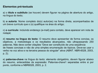 Elementos pré-textuais
a) o título e subtítulo (se houver) devem figurar na página de abertura do artigo,
na língua do texto;
b) a autoria: Nome completo do(s) autor(es) na forma direta, acompanhados de
um breve currículo que o (s) qualifique na área do artigo;
c) o currículo: incluindo endereço (e-mail) para contato, deve aparecer em nota de
rodapé;
d) resumo na língua do texto: O resumo deve apresentar de forma concisa, os
objetivos, a metodologia e os resultados alcançados, não ultrapassando 250
palavras. Não deve conter citações “Deve ser constituído de uma seqüência
de frases concisas e não de uma simples enumeração de tópicos. Deve-se usar o
verbo na voz ativa e na terceira pessoa do singular” ativa (ABNT. NBR-6028, 2003,
p. 2);
e) palavras-chave na língua do texto: elemento obrigatório, devem figurar abaixo
do resumo, antecedidas da expressão: Palavras-chave1 separadas entre si por
ponto, conforme a NBR6028, 2003, p. 2.
 
