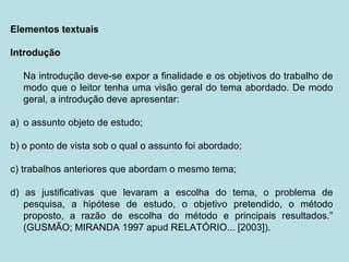 Elementos textuais
Introdução
Na introdução deve-se expor a finalidade e os objetivos do trabalho de
modo que o leitor tenha uma visão geral do tema abordado. De modo
geral, a introdução deve apresentar:
a) o assunto objeto de estudo;
b) o ponto de vista sob o qual o assunto foi abordado;
c) trabalhos anteriores que abordam o mesmo tema;
d) as justificativas que levaram a escolha do tema, o problema de
pesquisa, a hipótese de estudo, o objetivo pretendido, o método
proposto, a razão de escolha do método e principais resultados.”
(GUSMÃO; MIRANDA 1997 apud RELATÓRIO... [2003]).
 