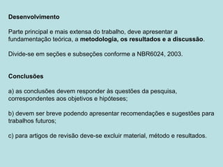 Desenvolvimento
Parte principal e mais extensa do trabalho, deve apresentar a
fundamentação teórica, a metodologia, os resultados e a discussão.
Divide-se em seções e subseções conforme a NBR6024, 2003.
Conclusões
a) as conclusões devem responder às questões da pesquisa,
correspondentes aos objetivos e hipóteses;
b) devem ser breve podendo apresentar recomendações e sugestões para
trabalhos futuros;
c) para artigos de revisão deve-se excluir material, método e resultados.
 