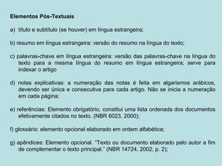 Elementos Pós-Textuais
a) título e subtítulo (se houver) em língua estrangeira;
b) resumo em língua estrangeira: versão do resumo na língua do texto;
c) palavras-chave em língua estrangeira: versão das palavras-chave na língua do
texto para a mesma língua do resumo em língua estrangeira; serve para
indexar o artigo
d) notas explicativas: a numeração das notas é feita em algarismos arábicos,
devendo ser única e consecutiva para cada artigo. Não se inicia a numeração
em cada página;
e) referências: Elemento obrigatório, constitui uma lista ordenada dos documentos
efetivamente citados no texto. (NBR 6023, 2000);
f) glossário: elemento opcional elaborado em ordem alfabética;
g) apêndices: Elemento opcional. “Texto ou documento elaborado pelo autor a fim
de complementar o texto principal.” (NBR 14724, 2002, p. 2);
 