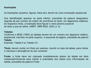Ilustrações
As ilustrações (quadros, figuras, fotos etc), devem ter uma numeração seqüencial.
Sua identificação aparece na parte inferior, precedida da palavra designativa,
seguida de seu número de ordem de ocorrência do texto, em algarismos arábicos,
do respectivo título, a ilustração deve figurar o mais próximo possível
do texto a que se refere. (ABNT. NBR 6022, 2003, p. 5).
Tabelas
Conforme o IBGE (1993) as tabelas devem ter um número em algarismo arábico,
seqüencial, inscritos na parte superior, a esquerda da página, precedida da palavra
Tabela.
Exemplo: Tabela 5 ou Tabela 3.5
Título: devem conter um título por extenso, inscrito no topo da tabela, para indicar
a natureza e abrangência do seu conteúdo
Fonte: a fonte deve ser colocada imediatamente abaixo da tabela em letra
maiúscula/minúscula para indicar a autoridade dos dados e/ou informações da
tabela, precedida da palavra Fonte.
 