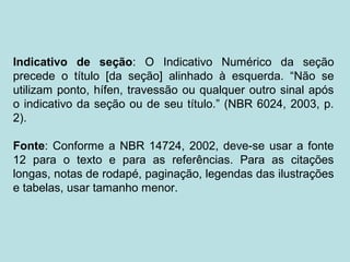 Indicativo de seção: O Indicativo Numérico da seção
precede o título [da seção] alinhado à esquerda. “Não se
utilizam ponto, hífen, travessão ou qualquer outro sinal após
o indicativo da seção ou de seu título.” (NBR 6024, 2003, p.
2).
Fonte: Conforme a NBR 14724, 2002, deve-se usar a fonte
12 para o texto e para as referências. Para as citações
longas, notas de rodapé, paginação, legendas das ilustrações
e tabelas, usar tamanho menor.
 