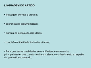 LINGUAGEM DO ARTIGO
• linguagem correta e precisa;
• coerência na argumentação;
• clareza na exposição das idéias;
• concisão e fidelidade às fontes citadas;
• Para que essas qualidades se manifestem é necessário,
principalmente, que o autor tenha um elevado conhecimento a respeito
do que está escrevendo.
 