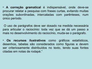 • A correção gramatical é indispensável, onde deve-se
procurar relatar a pesquisa com frases curtas, evitando muitas
orações subordinadas, intercaladas com parênteses, num
único período.
O uso de parágrafos deve ser dosado na medida necessária
para articular o raciocínio: toda vez que se dá um passo a
mais no desenvolvimento do raciocínio, muda-se o parágrafo.
• Os recursos ilustrativos como gráficos estatísticos,
desenhos, tabelas são considerados como figuras e devem
ser criteriosamente distribuídos no texto, tendo suas fontes
citadas em notas de rodapé.”
 