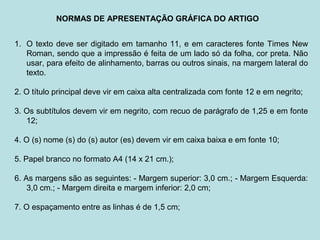 NORMAS DE APRESENTAÇÃO GRÁFICA DO ARTIGO
1. O texto deve ser digitado em tamanho 11, e em caracteres fonte Times New
Roman, sendo que a impressão é feita de um lado só da folha, cor preta. Não
usar, para efeito de alinhamento, barras ou outros sinais, na margem lateral do
texto.
2. O título principal deve vir em caixa alta centralizada com fonte 12 e em negrito;
3. Os subtítulos devem vir em negrito, com recuo de parágrafo de 1,25 e em fonte
12;
4. O (s) nome (s) do (s) autor (es) devem vir em caixa baixa e em fonte 10;
5. Papel branco no formato A4 (14 x 21 cm.);
6. As margens são as seguintes: - Margem superior: 3,0 cm.; - Margem Esquerda:
3,0 cm.; - Margem direita e margem inferior: 2,0 cm;
7. O espaçamento entre as linhas é de 1,5 cm;
 