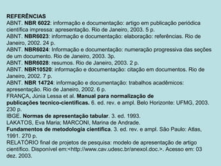REFERÊNCIAS
ABNT. NBR 6022: informação e documentação: artigo em publicação periódica
científica impressa: apresentação. Rio de Janeiro, 2003. 5 p.
ABNT. NBR6023: informação e documentação: elaboração: referências. Rio de
Janeiro, 2002. 24 p.
ABNT. NBR6024: Informação e documentação: numeração progressiva das seções
de um documento. Rio de Janeiro, 2003. 3p.
ABNT. NBR6028: resumos. Rio de Janeiro, 2003. 2 p.
ABNT. NBR10520: informação e documentação: citação em documentos. Rio de
Janeiro, 2002. 7 p.
ABNT. NBR 14724: informação e documentação: trabalhos acadêmicos:
apresentação. Rio de Janeiro, 2002. 6 p.
FRANÇA, Júnia Lessa et al. Manual para normalização de
publicações tecnico-cientificas. 6. ed. rev. e ampl. Belo Horizonte: UFMG, 2003.
230 p.
IBGE. Normas de apresentação tabular. 3. ed. 1993.
LAKATOS, Eva Maria; MARCONI, Marina de Andrade.
Fundamentos de metodologia cientifica. 3. ed. rev. e ampl. São Paulo: Atlas,
1991. 270 p.
RELATÓRIO final de projetos de pesquisa: modelo de apresentação de artigo
científico. Disponível em:<http://www.cav.udesc.br/anexoI.doc.>. Acesso em: 03
dez. 2003.
 
