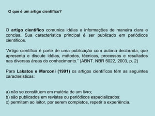 O artigo científico comunica idéias e informações de maneira clara e
concisa. Sua característica principal é ser publicado em periódicos
científicos.
“Artigo científico é parte de uma publicação com autoria declarada, que
apresenta e discute idéias, métodos, técnicas, processos e resultados
nas diversas áreas do conhecimento.” (ABNT. NBR 6022, 2003, p. 2)
Para Lakatos e Marconi (1991) os artigos científicos têm as seguintes
características:
a) não se constituem em matéria de um livro;
b) são publicados em revistas ou periódicos especializados;
c) permitem ao leitor, por serem completos, repetir a experiência.
O que é um artigo cientifico?
 