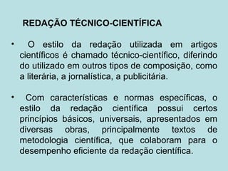 REDAÇÃO TÉCNICO-CIENTÍFICA
• O estilo da redação utilizada em artigos
científicos é chamado técnico-científico, diferindo
do utilizado em outros tipos de composição, como
a literária, a jornalística, a publicitária.
• Com características e normas específicas, o
estilo da redação científica possui certos
princípios básicos, universais, apresentados em
diversas obras, principalmente textos de
metodologia científica, que colaboram para o
desempenho eficiente da redação científica.
 