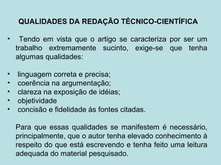 QUALIDADES DA REDAÇÃO TÉCNICO-CIENTÍFICA
• Tendo em vista que o artigo se caracteriza por ser um
trabalho extremamente sucinto, exige-se que tenha
algumas qualidades:
• linguagem correta e precisa;
• coerência na argumentação;
• clareza na exposição de idéias;
• objetividade
• concisão e fidelidade às fontes citadas.
Para que essas qualidades se manifestem é necessário,
principalmente, que o autor tenha elevado conhecimento à
respeito do que está escrevendo e tenha feito uma leitura
adequada do material pesquisado.
 