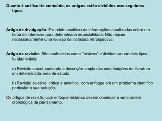 Quanto à análise de conteúdo, os artigos estão divididos nos seguintes
tipos:
Artigo de divulgação: É o relato analítico de informações atualizadas sobre um
tema de interesse para determinada especialidade. Não requer
necessariamente uma revisão de literatura retrospectiva.
Artigo de revisão: São conhecidos como “reviews” e dividem-se em dois tipos
fundamentais:
a) Revisão anual, contendo a descrição ampla das contribuições da literatura
em determinada área de estudo;
b) Revisão seletiva, crítica e analítica, com enfoque em um problema científico
particular e sua solução.
Os artigos de revisão com enfoque histórico devem obedecer a uma ordem
cronológica de pensamento.
 