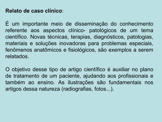 Relato de caso clínico:
É um importante meio de disseminação do conhecimento
referente aos aspectos clínico- patológicos de um tema
científico. Novas técnicas, terapias, diagnósticos, patologias,
materiais e soluções inovadoras para problemas especiais,
fenômenos anatômicos e fisiológicos, são exemplos a serem
relatados.
O objetivo desse tipo de artigo científico é auxiliar no plano
de tratamento de um paciente, ajudando aos profissionais e
também ao ensino. As ilustrações são fundamentais nos
artigos dessa natureza (radiografias, fotos...).
 