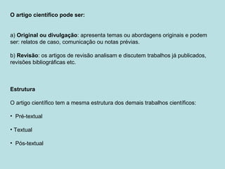 O artigo científico pode ser:
a) Original ou divulgação: apresenta temas ou abordagens originais e podem
ser: relatos de caso, comunicação ou notas prévias.
b) Revisão: os artigos de revisão analisam e discutem trabalhos já publicados,
revisões bibliográficas etc.
Estrutura
O artigo científico tem a mesma estrutura dos demais trabalhos científicos:
• Pré-textual
• Textual
• Pós-textual
 