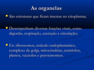 As organelasAs organelas
 São estruturas que ficam imersas no citoplasma;São estruturas que ficam imersas no citoplasma;
 Desempenham diversas funções vitais, comoDesempenham diversas funções vitais, como
digestão, respiração, excreção e circulação;digestão, respiração, excreção e circulação;
 Ex: ribossomos, retículo endoplasmático,Ex: ribossomos, retículo endoplasmático,
complexo de golgi, mitocôndrias, centríolos,complexo de golgi, mitocôndrias, centríolos,
plastos, vacúolos e peroxissomos.plastos, vacúolos e peroxissomos.
 