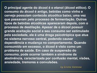 O principal agente do álcool é o etanol (álcool etílico). O
consumo do álcool é antigo, bebidas como vinho e
cerveja possuíam conteúdo alcoólico baixo, uma vez
que passavam pelo processo de fermentação. Outros
tipos de bebidas alcoólicas apareceram depois, com o
processo de destilação. Apesar de o álcool possuir
grande aceitação social e seu consumo ser estimulado
pela sociedade, ele é uma droga psicotrópica que atua
no sistema nervoso central, podendo causar
dependência e mudança no comportamento. Quando
consumido em excesso, o álcool é visto como um
problema de saúde. Em caso de suspensão do
consumo, pode ocorrer também a síndrome da
abstinência, caracterizada por confusão mental, visões,
ansiedade, tremores e convulsões.
 