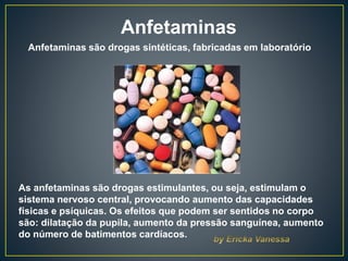 Anfetaminas
As anfetaminas são drogas estimulantes, ou seja, estimulam o
sistema nervoso central, provocando aumento das capacidades
físicas e psíquicas. Os efeitos que podem ser sentidos no corpo
são: dilatação da pupila, aumento da pressão sanguínea, aumento
do número de batimentos cardíacos.
Anfetaminas são drogas sintéticas, fabricadas em laboratório
 